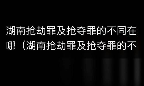 湖南抢劫罪及抢夺罪的不同在哪（湖南抢劫罪及抢夺罪的不同在哪查）