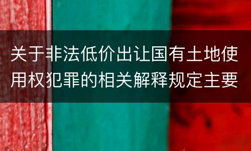 关于非法低价出让国有土地使用权犯罪的相关解释规定主要内容