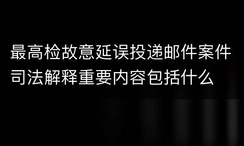 最高检故意延误投递邮件案件司法解释重要内容包括什么