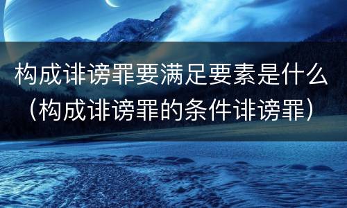 构成诽谤罪要满足要素是什么（构成诽谤罪的条件诽谤罪）