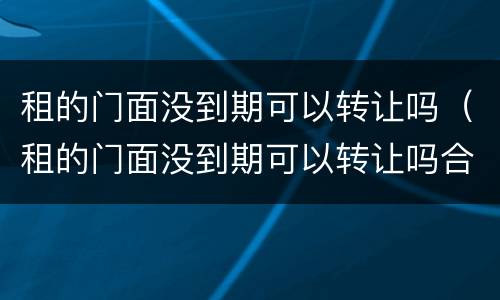 租的门面没到期可以转让吗（租的门面没到期可以转让吗合法吗）