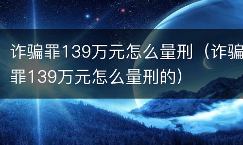 诈骗罪139万元怎么量刑（诈骗罪139万元怎么量刑的）