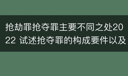 抢劫罪抢夺罪主要不同之处2022 试述抢夺罪的构成要件以及与抢劫罪的区别