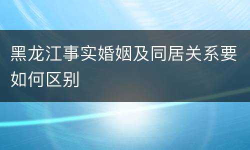 黑龙江事实婚姻及同居关系要如何区别