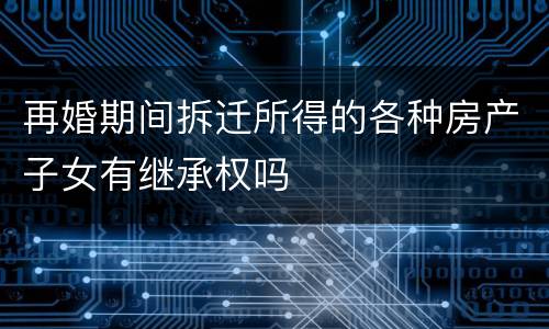 再婚期间拆迁所得的各种房产子女有继承权吗