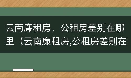 云南廉租房、公租房差别在哪里（云南廉租房,公租房差别在哪里查）