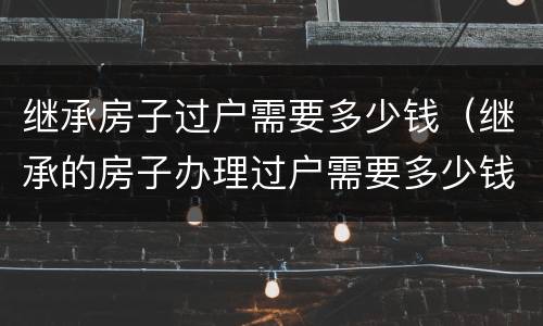继承房子过户需要多少钱（继承的房子办理过户需要多少钱）