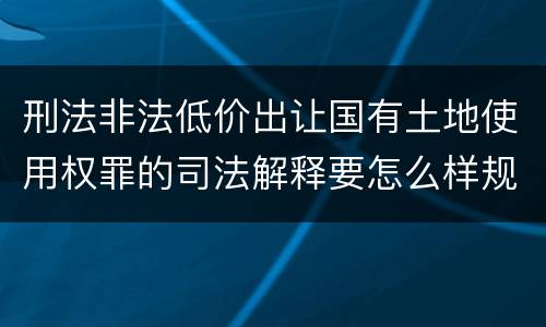 刑法非法低价出让国有土地使用权罪的司法解释要怎么样规定
