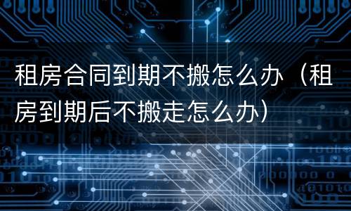 租房合同到期不搬怎么办（租房到期后不搬走怎么办）