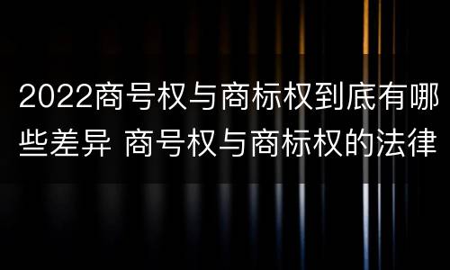 2022商号权与商标权到底有哪些差异 商号权与商标权的法律冲突与解决