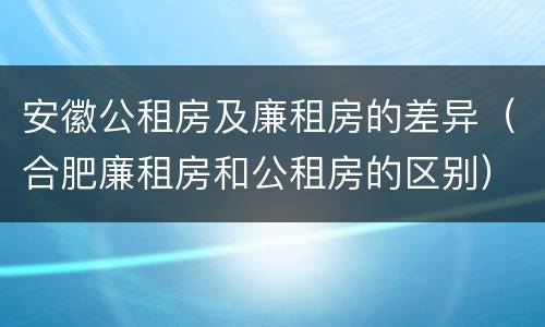 安徽公租房及廉租房的差异（合肥廉租房和公租房的区别）