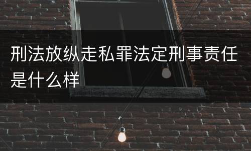 刑法放纵走私罪法定刑事责任是什么样