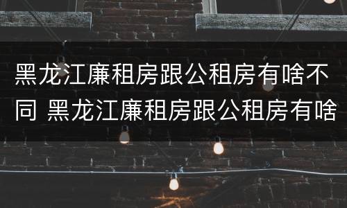 黑龙江廉租房跟公租房有啥不同 黑龙江廉租房跟公租房有啥不同吗