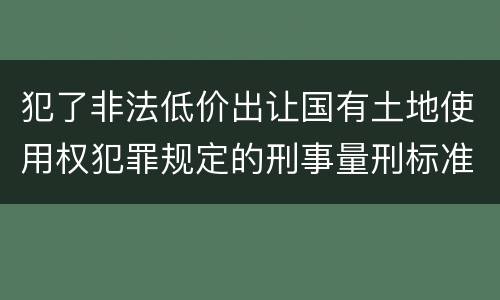 犯了非法低价出让国有土地使用权犯罪规定的刑事量刑标准是什么样的 犯了非法低价出让国有土地使用权犯罪规定的刑事量刑标准是什么样的