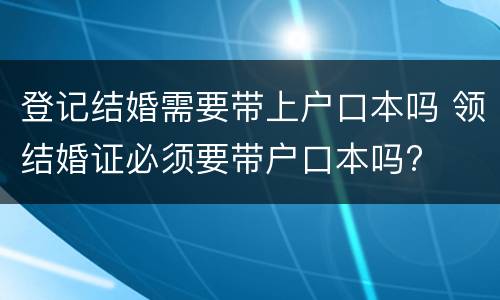 登记结婚需要带上户口本吗 领结婚证必须要带户口本吗?