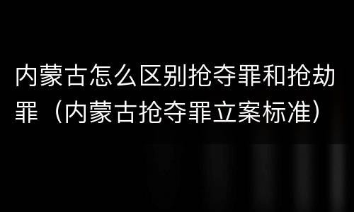 内蒙古怎么区别抢夺罪和抢劫罪（内蒙古抢夺罪立案标准）