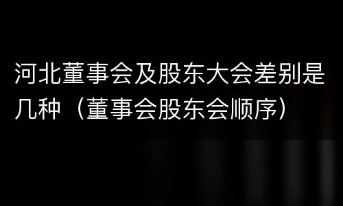 河北董事会及股东大会差别是几种（董事会股东会顺序）
