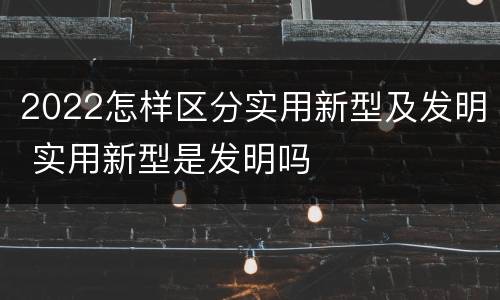 2022怎样区分实用新型及发明 实用新型是发明吗