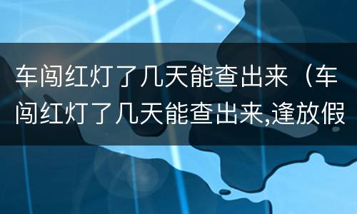 车闯红灯了几天能查出来（车闯红灯了几天能查出来,逢放假呢）