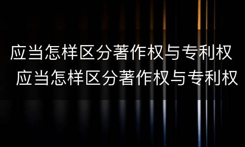 应当怎样区分著作权与专利权 应当怎样区分著作权与专利权的区别