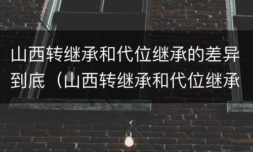 山西转继承和代位继承的差异到底（山西转继承和代位继承的差异到底有多大）