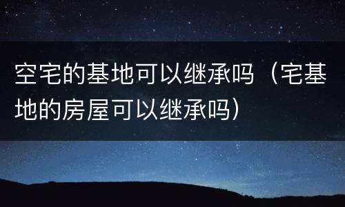 空宅的基地可以继承吗（宅基地的房屋可以继承吗）