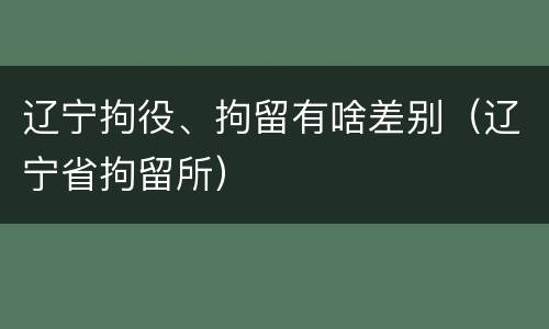 辽宁拘役、拘留有啥差别（辽宁省拘留所）