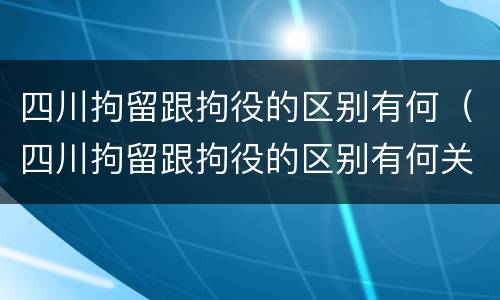 四川拘留跟拘役的区别有何（四川拘留跟拘役的区别有何关系）