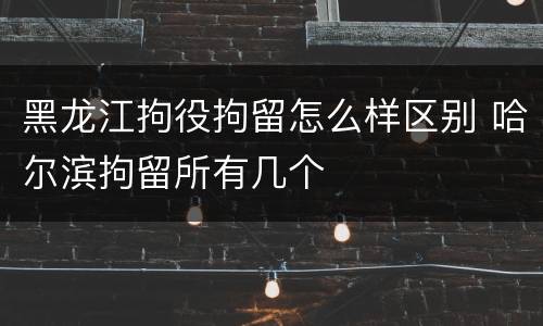 黑龙江拘役拘留怎么样区别 哈尔滨拘留所有几个