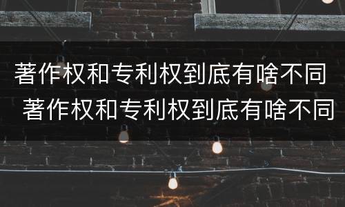 著作权和专利权到底有啥不同 著作权和专利权到底有啥不同之处