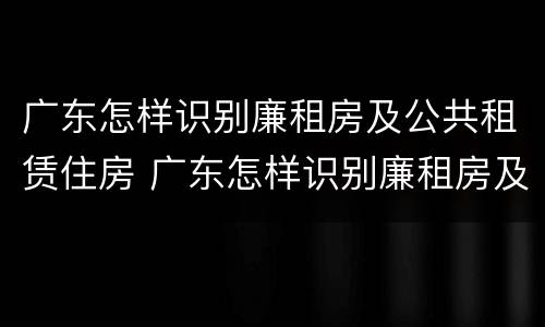 广东怎样识别廉租房及公共租赁住房 广东怎样识别廉租房及公共租赁住房的真假