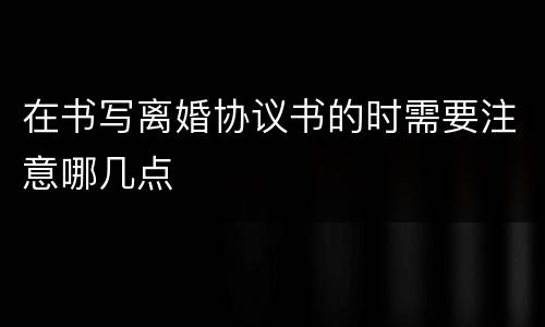 在书写离婚协议书的时需要注意哪几点