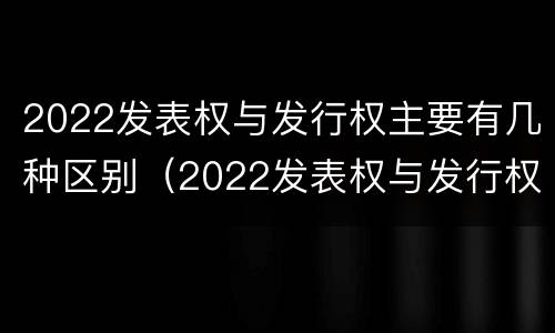 2022发表权与发行权主要有几种区别（2022发表权与发行权主要有几种区别和联系）