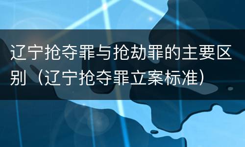 辽宁抢夺罪与抢劫罪的主要区别（辽宁抢夺罪立案标准）