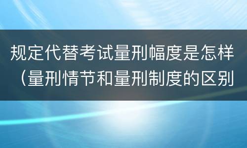 规定代替考试量刑幅度是怎样（量刑情节和量刑制度的区别）