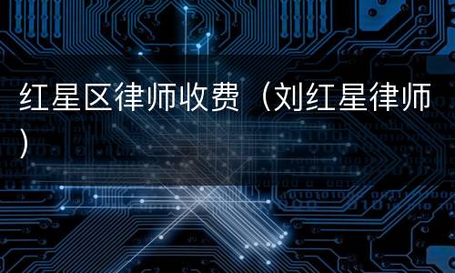 红星区律师收费（刘红星律师）