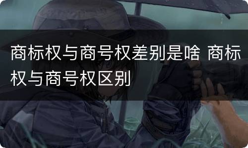 商标权与商号权差别是啥 商标权与商号权区别
