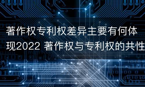 著作权专利权差异主要有何体现2022 著作权与专利权的共性有
