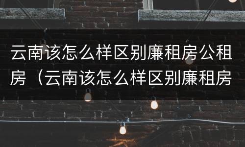 云南该怎么样区别廉租房公租房（云南该怎么样区别廉租房公租房呢）