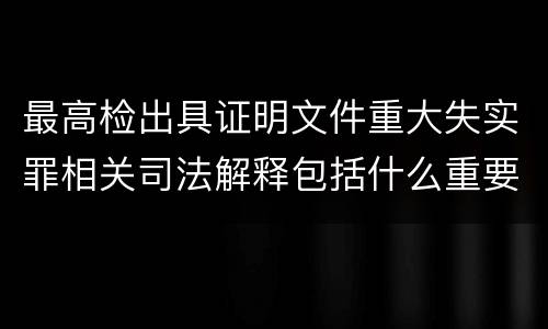 最高检出具证明文件重大失实罪相关司法解释包括什么重要规定