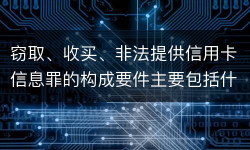 窃取、收买、非法提供信用卡信息罪的构成要件主要包括什么