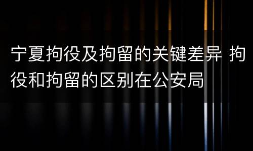 宁夏拘役及拘留的关键差异 拘役和拘留的区别在公安局