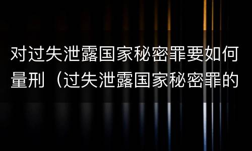 对过失泄露国家秘密罪要如何量刑（过失泄露国家秘密罪的标准有哪些）