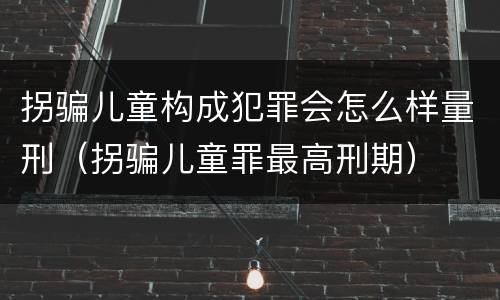 拐骗儿童构成犯罪会怎么样量刑（拐骗儿童罪最高刑期）