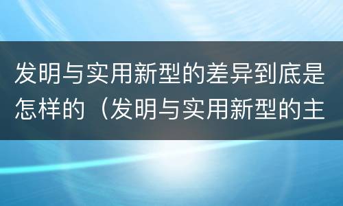 发明与实用新型的差异到底是怎样的（发明与实用新型的主要区别）
