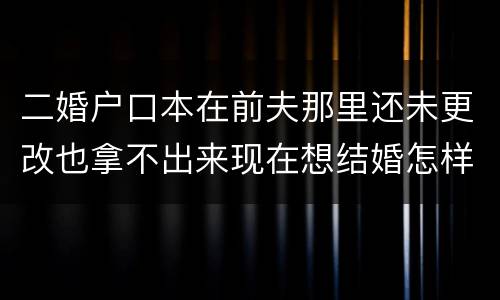二婚户口本在前夫那里还未更改也拿不出来现在想结婚怎样去办手续
