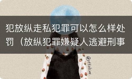 犯放纵走私犯罪可以怎么样处罚（放纵犯罪嫌疑人逃避刑事责任）