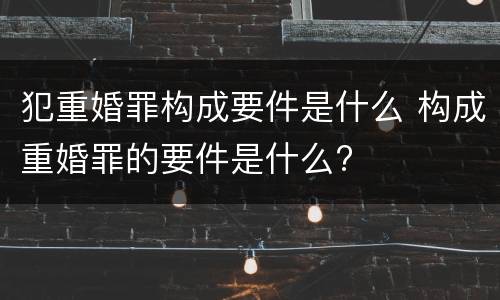 犯重婚罪构成要件是什么 构成重婚罪的要件是什么?