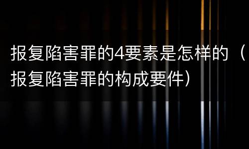 报复陷害罪的4要素是怎样的（报复陷害罪的构成要件）