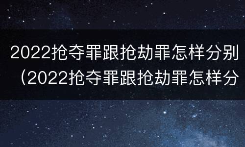 2022抢夺罪跟抢劫罪怎样分别（2022抢夺罪跟抢劫罪怎样分别认定）